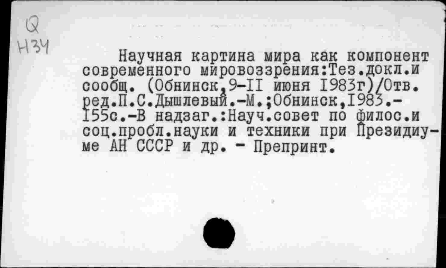 ﻿а
Научная картина мира как компонент современного мировоззрения:Тез.докл.и сообщ. (Обнинск,9—11 июня 1983г)/0тв. ред.П.С.Дышлевыи.-М.;0бнинск,198з.-155с.-В надзаг.:Науч.совет по филос.и соц.пробл.науки и техники при Президиуме АН СССР и др. - Препринт.